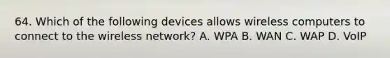 64. Which of the following devices allows wireless computers to connect to the wireless network? A. WPA B. WAN C. WAP D. VoIP