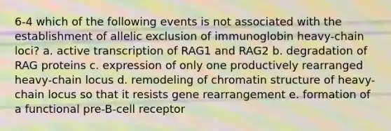 6-4 which of the following events is not associated with the establishment of allelic exclusion of immunoglobin heavy-chain loci? a. active transcription of RAG1 and RAG2 b. degradation of RAG proteins c. expression of only one productively rearranged heavy-chain locus d. remodeling of chromatin structure of heavy-chain locus so that it resists gene rearrangement e. formation of a functional pre-B-cell receptor