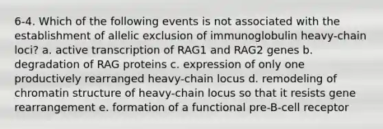 6-4. Which of the following events is not associated with the establishment of allelic exclusion of immunoglobulin heavy-chain loci? a. active transcription of RAG1 and RAG2 genes b. degradation of RAG proteins c. expression of only one productively rearranged heavy-chain locus d. remodeling of chromatin structure of heavy-chain locus so that it resists gene rearrangement e. formation of a functional pre-B-cell receptor