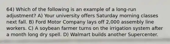 64) Which of the following is an example of a long-run adjustment? A) Your university offers Saturday morning classes next fall. B) Ford Motor Company lays off 2,000 assembly line workers. C) A soybean farmer turns on the irrigation system after a month long dry spell. D) Walmart builds another Supercenter.