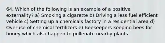 64. Which of the following is an example of a positive externality? a) Smoking a cigarette b) Driving a less fuel efficient vehicle c) Setting up a chemicals factory in a residential area d) Overuse of chemical fertilizers e) Beekeepers keeping bees for honey which also happen to pollenate nearby plants