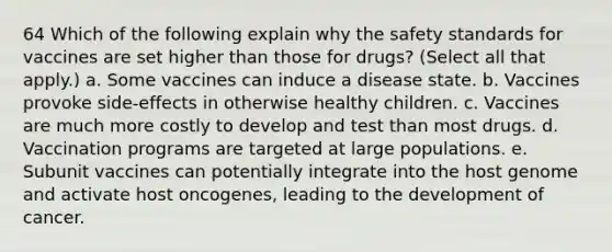 64 Which of the following explain why the safety standards for vaccines are set higher than those for drugs? (Select all that apply.) a. Some vaccines can induce a disease state. b. Vaccines provoke side-effects in otherwise healthy children. c. Vaccines are much more costly to develop and test than most drugs. d. Vaccination programs are targeted at large populations. e. Subunit vaccines can potentially integrate into the host genome and activate host oncogenes, leading to the development of cancer.