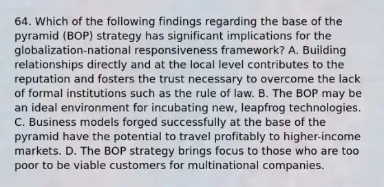 64. Which of the following findings regarding the base of the pyramid (BOP) strategy has significant implications for the globalization-national responsiveness framework? A. Building relationships directly and at the local level contributes to the reputation and fosters the trust necessary to overcome the lack of formal institutions such as the rule of law. B. The BOP may be an ideal environment for incubating new, leapfrog technologies. C. Business models forged successfully at the base of the pyramid have the potential to travel profitably to higher-income markets. D. The BOP strategy brings focus to those who are too poor to be viable customers for multinational companies.