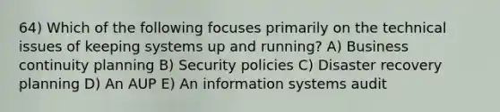 64) Which of the following focuses primarily on the technical issues of keeping systems up and running? A) Business continuity planning B) Security policies C) Disaster recovery planning D) An AUP E) An information systems audit