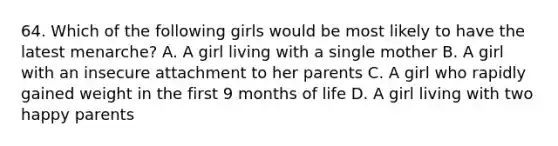 64. Which of the following girls would be most likely to have the latest menarche? A. A girl living with a single mother B. A girl with an insecure attachment to her parents C. A girl who rapidly gained weight in the first 9 months of life D. A girl living with two happy parents