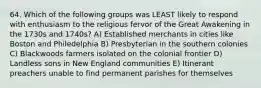 64. Which of the following groups was LEAST likely to respond with enthusiasm to the religious fervor of the Great Awakening in the 1730s and 1740s? A) Established merchants in cities like Boston and Philedelphia B) Presbyterian in the southern colonies C) Blackwoods farmers isolated on the colonial frontier D) Landless sons in New England communities E) Itinerant preachers unable to find permanent parishes for themselves