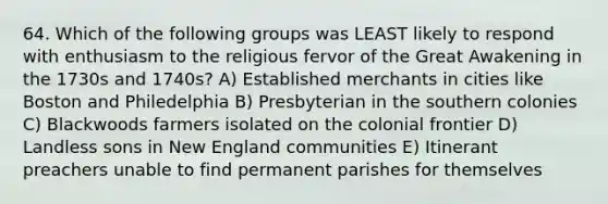 64. Which of the following groups was LEAST likely to respond with enthusiasm to the religious fervor of the Great Awakening in the 1730s and 1740s? A) Established merchants in cities like Boston and Philedelphia B) Presbyterian in the southern colonies C) Blackwoods farmers isolated on the colonial frontier D) Landless sons in New England communities E) Itinerant preachers unable to find permanent parishes for themselves