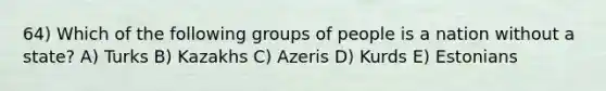 64) Which of the following groups of people is a nation without a state? A) Turks B) Kazakhs C) Azeris D) Kurds E) Estonians