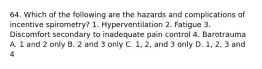 64. Which of the following are the hazards and complications of incentive spirometry? 1. Hyperventilation 2. Fatigue 3. Discomfort secondary to inadequate pain control 4. Barotrauma A. 1 and 2 only B. 2 and 3 only C. 1, 2, and 3 only D. 1, 2, 3 and 4