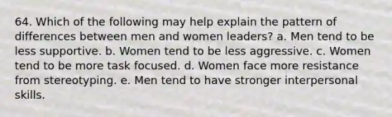 64. Which of the following may help explain the pattern of differences between men and women leaders? a. Men tend to be less supportive. b. Women tend to be less aggressive. c. Women tend to be more task focused. d. Women face more resistance from stereotyping. e. Men tend to have stronger interpersonal skills.