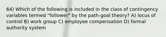 64) Which of the following is included in the class of contingency variables termed "follower" by the path-goal theory? A) locus of control B) work group C) employee compensation D) formal authority system