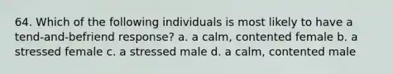 64. Which of the following individuals is most likely to have a tend-and-befriend response? a. a calm, contented female b. a stressed female c. a stressed male d. a calm, contented male