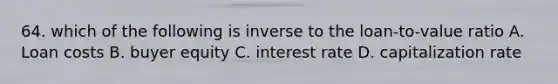 64. which of the following is inverse to the loan-to-value ratio A. Loan costs B. buyer equity C. interest rate D. capitalization rate