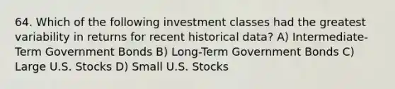 64. Which of the following investment classes had the greatest variability in returns for recent historical data? A) Intermediate-Term Government Bonds B) Long-Term Government Bonds C) Large U.S. Stocks D) Small U.S. Stocks