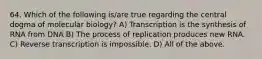 64. Which of the following is/are true regarding the central dogma of molecular biology? A) Transcription is the synthesis of RNA from DNA B) The process of replication produces new RNA. C) Reverse transcription is impossible. D) All of the above.