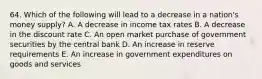 64. Which of the following will lead to a decrease in a nation's money supply? A. A decrease in income tax rates B. A decrease in the discount rate C. An open market purchase of government securities by the central bank D. An increase in reserve requirements E. An increase in government expenditures on goods and services