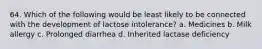 64. Which of the following would be least likely to be connected with the development of lactose intolerance? a. Medicines b. Milk allergy c. Prolonged diarrhea d. Inherited lactase deficiency