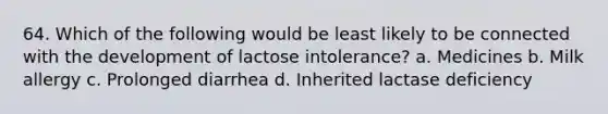 64. Which of the following would be least likely to be connected with the development of lactose intolerance? a. Medicines b. Milk allergy c. Prolonged diarrhea d. Inherited lactase deficiency