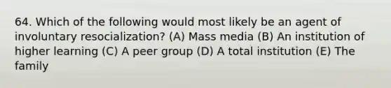 64. Which of the following would most likely be an agent of involuntary resocialization? (A) Mass media (B) An institution of higher learning (C) A peer group (D) A total institution (E) The family