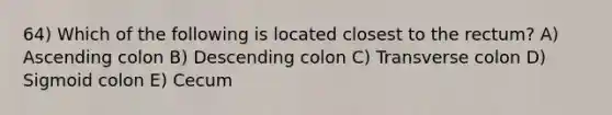 64) Which of the following is located closest to the rectum? A) Ascending colon B) Descending colon C) Transverse colon D) Sigmoid colon E) Cecum