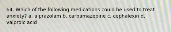 64. Which of the following medications could be used to treat anxiety? a. alprazolam b. carbamazepine c. cephalexin d. valproic acid