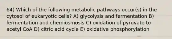 64) Which of the following metabolic pathways occur(s) in the cytosol of eukaryotic cells? A) glycolysis and fermentation B) fermentation and chemiosmosis C) oxidation of pyruvate to acetyl CoA D) citric acid cycle E) oxidative phosphorylation