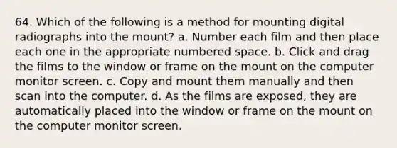 64. Which of the following is a method for mounting digital radiographs into the mount? a. Number each film and then place each one in the appropriate numbered space. b. Click and drag the films to the window or frame on the mount on the computer monitor screen. c. Copy and mount them manually and then scan into the computer. d. As the films are exposed, they are automatically placed into the window or frame on the mount on the computer monitor screen.