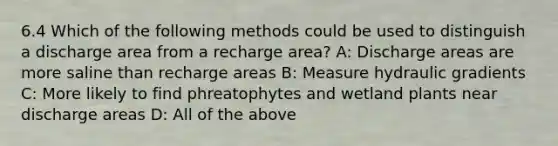 6.4 Which of the following methods could be used to distinguish a discharge area from a recharge area? A: Discharge areas are more saline than recharge areas B: Measure hydraulic gradients C: More likely to find phreatophytes and wetland plants near discharge areas D: All of the above