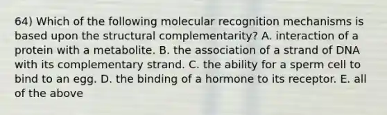 64) Which of the following molecular recognition mechanisms is based upon the structural complementarity? A. interaction of a protein with a metabolite. B. the association of a strand of DNA with its complementary strand. C. the ability for a sperm cell to bind to an egg. D. the binding of a hormone to its receptor. E. all of the above