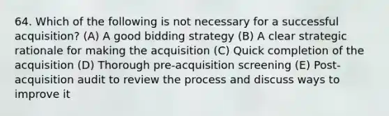 64. Which of the following is not necessary for a successful acquisition? (A) A good bidding strategy (B) A clear strategic rationale for making the acquisition (C) Quick completion of the acquisition (D) Thorough pre-acquisition screening (E) Post-acquisition audit to review the process and discuss ways to improve it