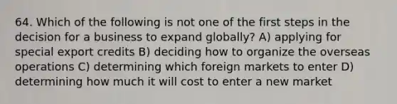 64. Which of the following is not one of the first steps in the decision for a business to expand globally? A) applying for special export credits B) deciding how to organize the overseas operations C) determining which foreign markets to enter D) determining how much it will cost to enter a new market