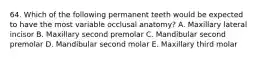64. Which of the following permanent teeth would be expected to have the most variable occlusal anatomy? A. Maxillary lateral incisor B. Maxillary second premolar C. Mandibular second premolar D. Mandibular second molar E. Maxillary third molar