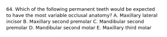 64. Which of the following permanent teeth would be expected to have the most variable occlusal anatomy? A. Maxillary lateral incisor B. Maxillary second premolar C. Mandibular second premolar D. Mandibular second molar E. Maxillary third molar