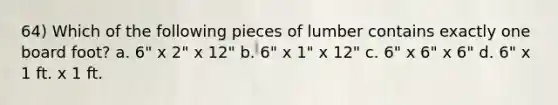 64) Which of the following pieces of lumber contains exactly one board foot? a. 6" x 2" x 12" b. 6" x 1" x 12" c. 6" x 6" x 6" d. 6" x 1 ft. x 1 ft.