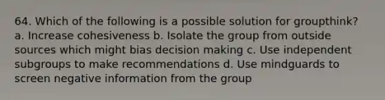 64. Which of the following is a possible solution for groupthink? a. Increase cohesiveness b. Isolate the group from outside sources which might bias decision making c. Use independent subgroups to make recommendations d. Use mindguards to screen negative information from the group