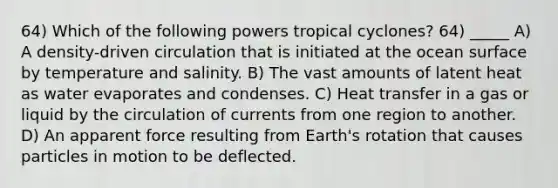 64) Which of the following powers tropical cyclones? 64) _____ A) A density-driven circulation that is initiated at the ocean surface by temperature and salinity. B) The vast amounts of latent heat as water evaporates and condenses. C) Heat transfer in a gas or liquid by the circulation of currents from one region to another. D) An apparent force resulting from Earth's rotation that causes particles in motion to be deflected.