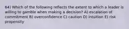 64) Which of the following reflects the extent to which a leader is willing to gamble when making a decision? A) escalation of commitment B) overconfidence C) caution D) intuition E) risk propensity