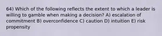 64) Which of the following reflects the extent to which a leader is willing to gamble when making a decision? A) escalation of commitment B) overconfidence C) caution D) intuition E) risk propensity