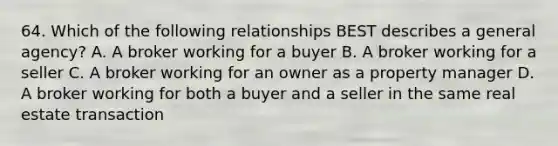 64. Which of the following relationships BEST describes a general agency? A. A broker working for a buyer B. A broker working for a seller C. A broker working for an owner as a property manager D. A broker working for both a buyer and a seller in the same real estate transaction