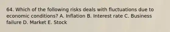 64. Which of the following risks deals with fluctuations due to economic conditions? A. Inflation B. Interest rate C. Business failure D. Market E. Stock