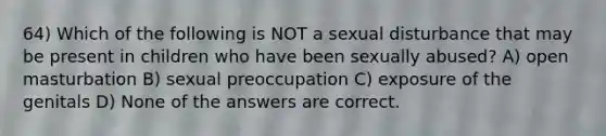 64) Which of the following is NOT a sexual disturbance that may be present in children who have been sexually abused? A) open masturbation B) sexual preoccupation C) exposure of the genitals D) None of the answers are correct.