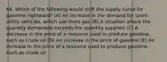 64. Which of the following would shift the supply curve for gasoline rightward? (A) An increase in the demand for sport-utility vehicles, which use more gas (B) A situation where the quantity demanded exceeds the quantity supplied (C) A decrease in the price of a resource used to produce gasoline, such as crude oil (D) An increase in the price of gasoline (E) An increase in the price of a resource used to produce gasoline, such as crude oil