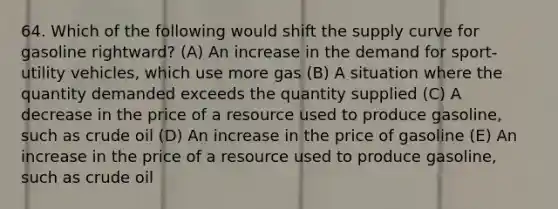 64. Which of the following would shift the supply curve for gasoline rightward? (A) An increase in the demand for sport-utility vehicles, which use more gas (B) A situation where the quantity demanded exceeds the quantity supplied (C) A decrease in the price of a resource used to produce gasoline, such as crude oil (D) An increase in the price of gasoline (E) An increase in the price of a resource used to produce gasoline, such as crude oil