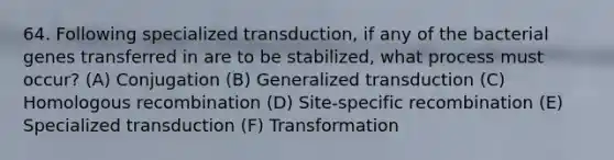 64. Following specialized transduction, if any of the bacterial genes transferred in are to be stabilized, what process must occur? (A) Conjugation (B) Generalized transduction (C) Homologous recombination (D) Site-specific recombination (E) Specialized transduction (F) Transformation