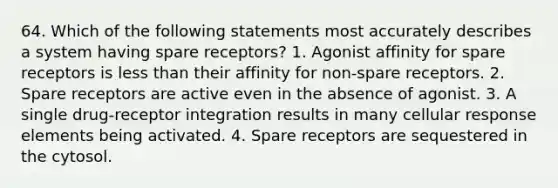 64. Which of the following statements most accurately describes a system having spare receptors? 1. Agonist affinity for spare receptors is less than their affinity for non-spare receptors. 2. Spare receptors are active even in the absence of agonist. 3. A single drug-receptor integration results in many cellular response elements being activated. 4. Spare receptors are sequestered in the cytosol.