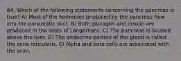 64. Which of the following statements concerning the pancreas is true? A) Most of the hormones produced by the pancreas flow into the pancreatic duct. B) Both glucagon and insulin are produced in the islets of Langerhans. C) The pancreas is located above the liver. D) The endocrine portion of the gland is called the zona reticularis. E) Alpha and beta cells are associated with the acini.