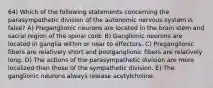 64) Which of the following statements concerning the parasympathetic division of the autonomic nervous system is false? A) Preganglionic neurons are located in the brain stem and sacral region of the spinal cord. B) Ganglionic neurons are located in ganglia within or near to effectors. C) Preganglionic fibers are relatively short and postganglionic fibers are relatively long. D) The actions of the parasympathetic division are more localized than those of the sympathetic division. E) The ganglionic neurons always release acetylcholine.