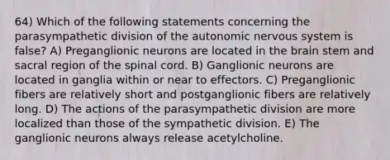 64) Which of the following statements concerning the parasympathetic division of the autonomic nervous system is false? A) Preganglionic neurons are located in the brain stem and sacral region of the spinal cord. B) Ganglionic neurons are located in ganglia within or near to effectors. C) Preganglionic fibers are relatively short and postganglionic fibers are relatively long. D) The actions of the parasympathetic division are more localized than those of the sympathetic division. E) The ganglionic neurons always release acetylcholine.