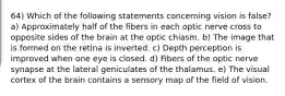 64) Which of the following statements concerning vision is false? a) Approximately half of the fibers in each optic nerve cross to opposite sides of the brain at the optic chiasm. b) The image that is formed on the retina is inverted. c) Depth perception is improved when one eye is closed. d) Fibers of the optic nerve synapse at the lateral geniculates of the thalamus. e) The visual cortex of the brain contains a sensory map of the field of vision.