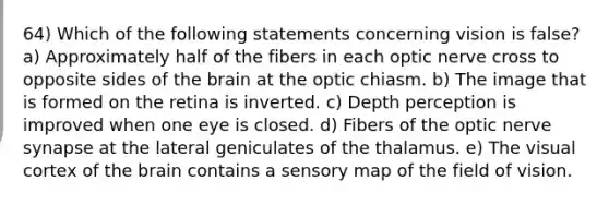 64) Which of the following statements concerning vision is false? a) Approximately half of the fibers in each optic nerve cross to opposite sides of the brain at the optic chiasm. b) The image that is formed on the retina is inverted. c) Depth perception is improved when one eye is closed. d) Fibers of the optic nerve synapse at the lateral geniculates of the thalamus. e) The visual cortex of the brain contains a sensory map of the field of vision.